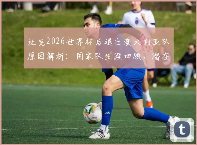 杜克2026世界杯后退出澳大利亚队原因解析：国家队生涯回顾、潜在接班人与对男篮未来影响