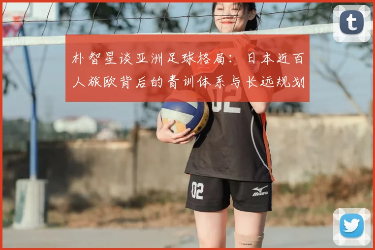 朴智星谈亚洲足球格局：日本近百人旅欧背后的青训体系与长远规划，中国足球差距在哪