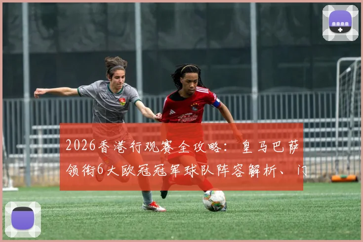2026香港行观赛全攻略：皇马巴萨领衔6大欧冠冠军球队阵容解析、门票抢购技巧及亲子出行指南