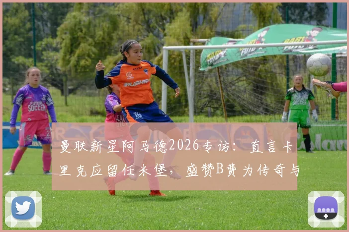 曼联新星阿马德2026专访：直言卡里克应留任米堡，盛赞B费为传奇与榜样