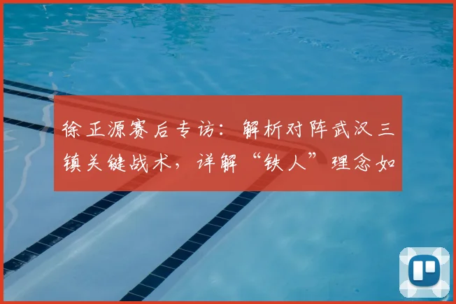 徐正源赛后专访：解析对阵武汉三镇关键战术，详解“铁人”理念如何驱动球队渐进式蜕变