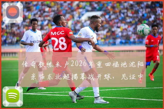 传奇教练米卢2026年重回福地沈阳，亲临东北超揭幕战开球，见证中国足球新力量！