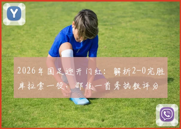 2026年国足迎开门红：解析2-0完胜库拉索一役，邵佳一首秀执教评分与战术亮点