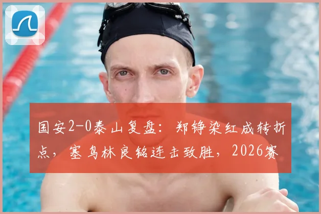 国安2-0泰山复盘：郑铮染红成转折点，塞鸟林良铭连击致胜，2026赛季京鲁大战谁主沉浮