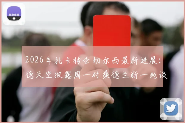 2026年扎卡转会切尔西最新进展：德天空披露周一对桑德兰新一轮谈判详情与潜在影响分析