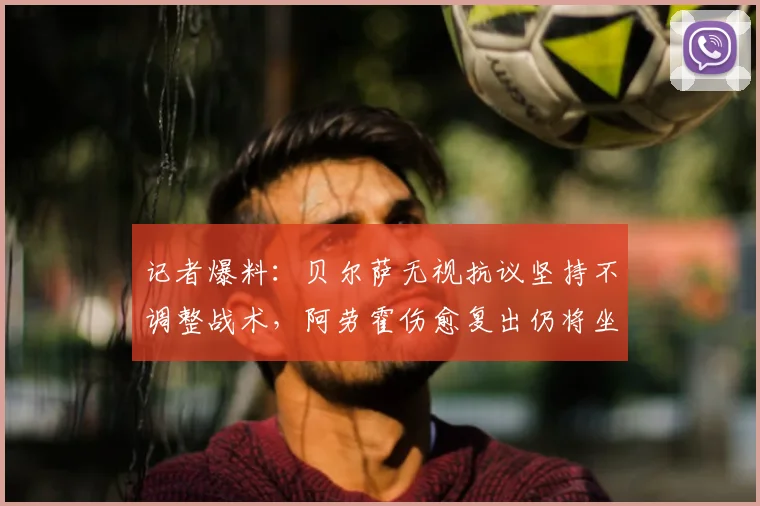 记者爆料：贝尔萨无视抗议坚持不调整战术，阿劳霍伤愈复出仍将坐替补席，乌拉圭队内部引发哪些讨论？
