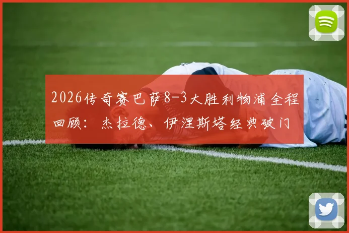 2026传奇赛巴萨8-3大胜利物浦全程回顾：杰拉德、伊涅斯塔经典破门视频集锦，附双方传奇球星名单解析