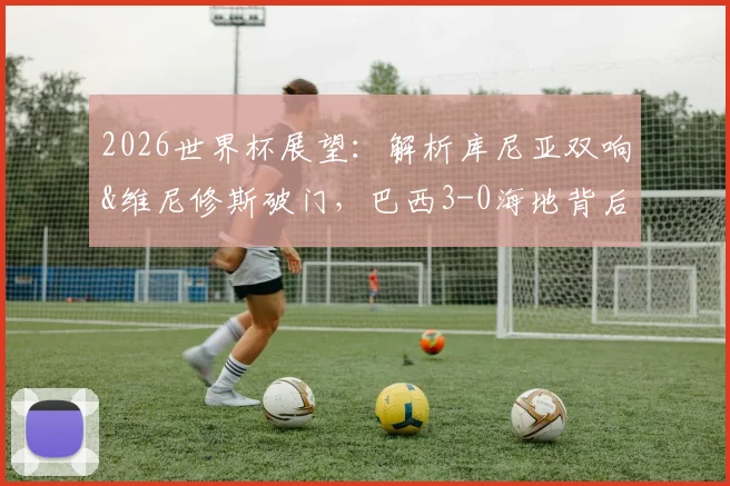 2026世界杯展望：解析库尼亚双响&维尼修斯破门，巴西3-0海地背后的战术与阵容亮点