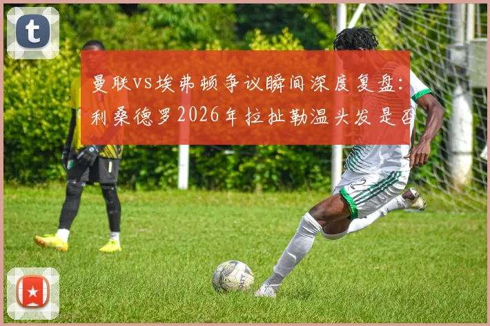 曼联vs埃弗顿争议瞬间深度复盘：利桑德罗2026年拉扯勒温头发是否该吃红牌？英超裁判尺度全解析