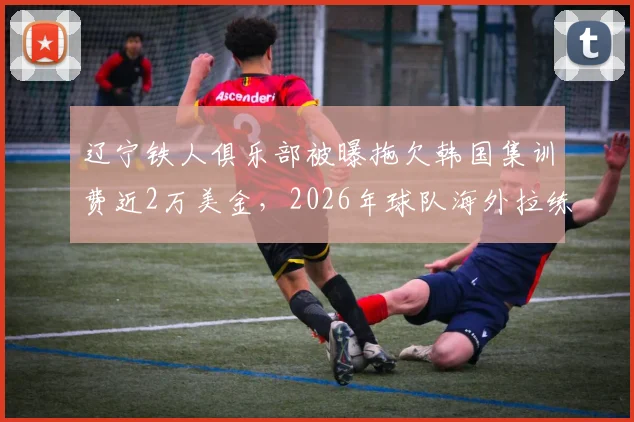 辽宁铁人俱乐部被曝拖欠韩国集训费近2万美金，2026年球队海外拉练为何陷入财务纠纷？