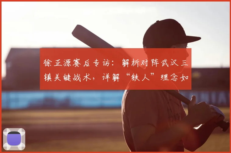 徐正源赛后专访：解析对阵武汉三镇关键战术，详解“铁人”理念如何驱动球队渐进式蜕变