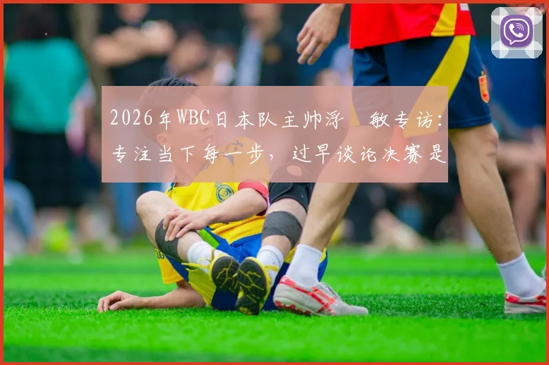 2026年WBC日本队主帅浮嶋敏专访：专注当下每一步，过早谈论决赛是赛场大忌