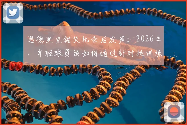 恩德里克错失机会后发声：2026年，年轻球员该如何通过针对性训练实现蜕变与成长？