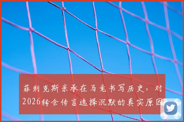 菲利克斯亲承在马竞书写历史，对2026转会传言选择沉默的真实原因与影响
