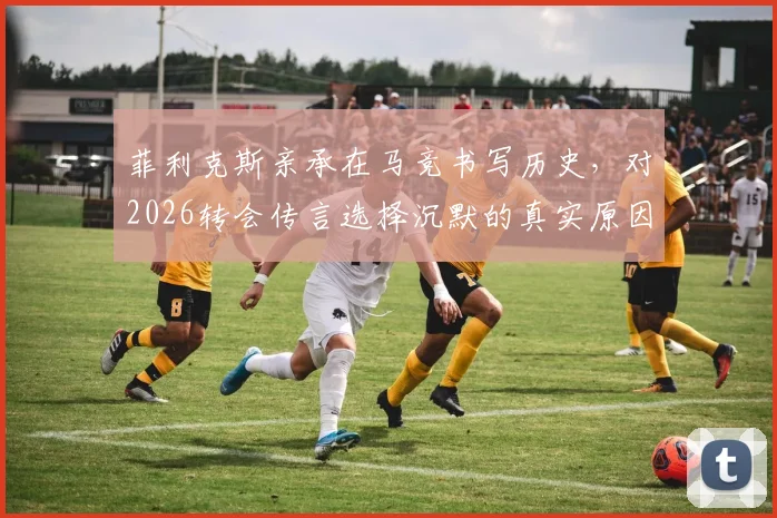 菲利克斯亲承在马竞书写历史，对2026转会传言选择沉默的真实原因与影响
