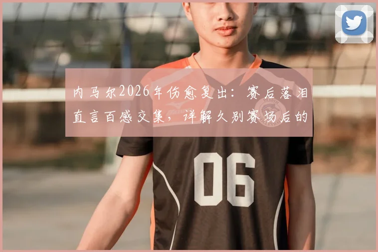 内马尔2026年伤愈复出：赛后落泪直言百感交集，详解久别赛场后的心路历程