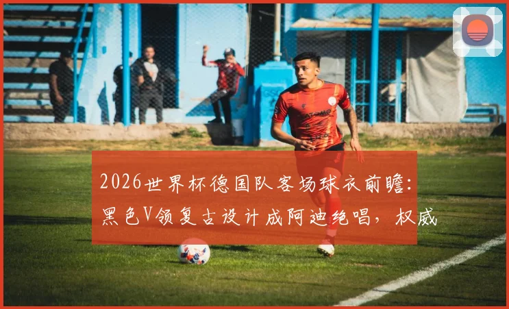 2026世界杯德国队客场球衣前瞻：黑色V领复古设计成阿迪绝唱，权威解读黄白细节与购买指南