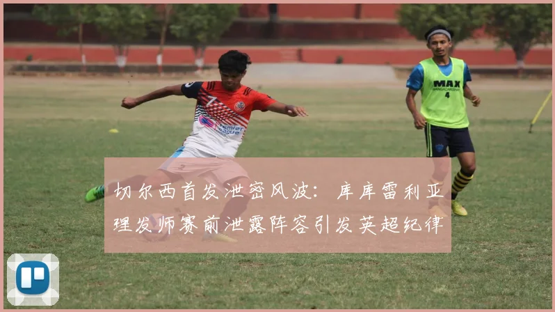 切尔西首发泄密风波:库库雷利亚理发师赛前泄露阵容引发英超纪律调查,内鬼疑云如何收场