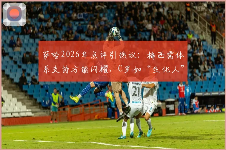 萨哈2026年点评引热议：梅西需体系支持方能闪耀，C罗如“生化人”堪称完美球员模板