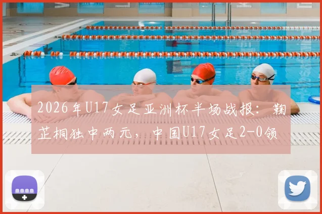 2026年U17女足亚洲杯半场战报：鞠芷桐独中两元，中国U17女足2-0领先越南，附进球集锦与球员技术特点分析