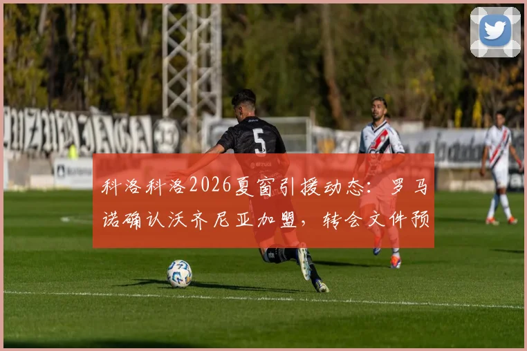 科洛科洛2026夏窗引援动态：罗马诺确认沃齐尼亚加盟，转会文件预计本周末签署