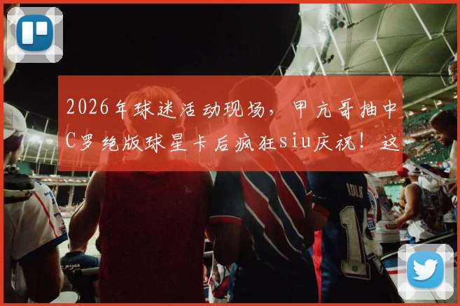 2026年球迷活动现场，甲亢哥抽中C罗绝版球星卡后疯狂siu庆祝！这类稀有卡价值揭秘与获取途径全解析