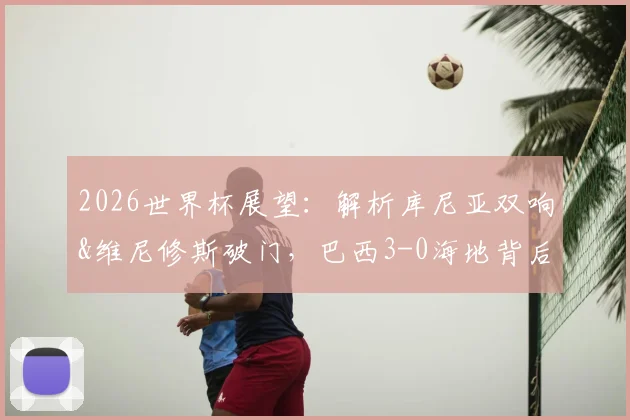 2026世界杯展望：解析库尼亚双响&维尼修斯破门，巴西3-0海地背后的战术与阵容亮点