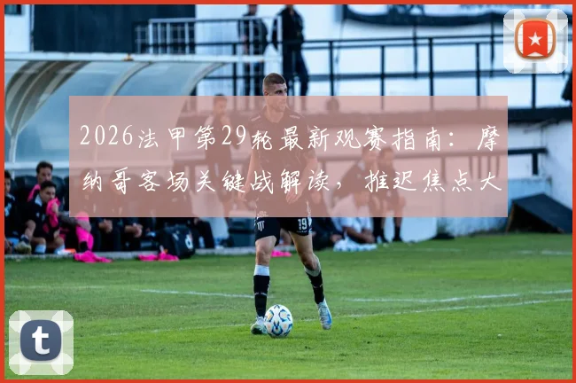 2026法甲第29轮最新观赛指南：摩纳哥客场关键战解读，推迟焦点大战原因与调整方案全解析