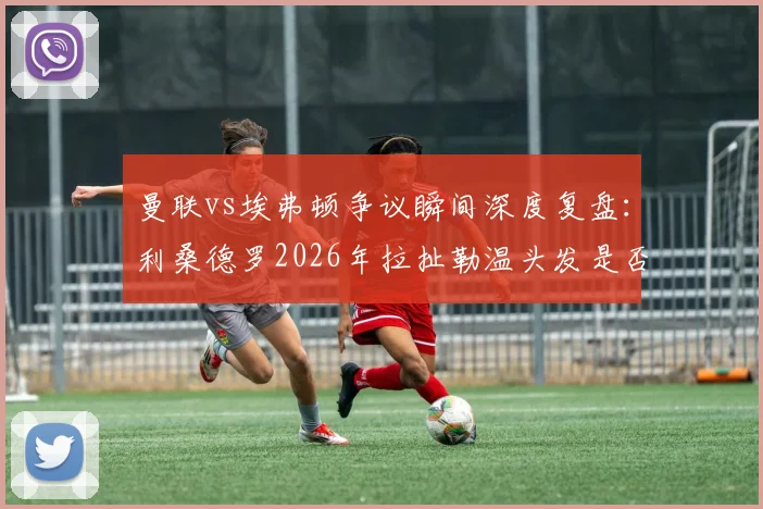 曼联vs埃弗顿争议瞬间深度复盘：利桑德罗2026年拉扯勒温头发是否该吃红牌？英超裁判尺度全解析