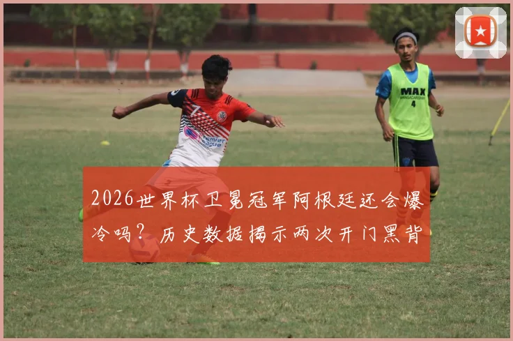2026世界杯卫冕冠军阿根廷还会爆冷吗？历史数据揭示两次开门黑背后的潜在风险
