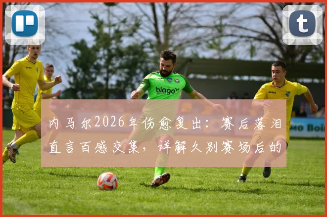 内马尔2026年伤愈复出：赛后落泪直言百感交集，详解久别赛场后的心路历程