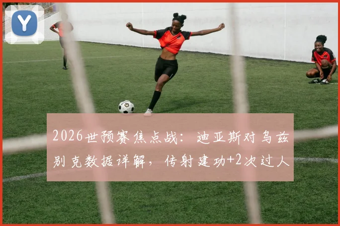 2026世预赛焦点战：迪亚斯对乌兹别克数据详解，传射建功+2次过人获评全场最佳，完整技术统计一览