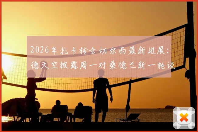2026年扎卡转会切尔西最新进展：德天空披露周一对桑德兰新一轮谈判详情与潜在影响分析
