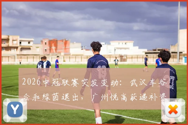2026中冠联赛突发变动：武汉车谷合和绿茵退出，广州悦高获递补资格，赛程影响几何？