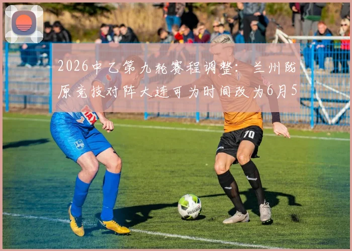 2026中乙第九轮赛程调整：兰州陇原竞技对阵大连可为时间改为6月5日19_30，附观赛指南