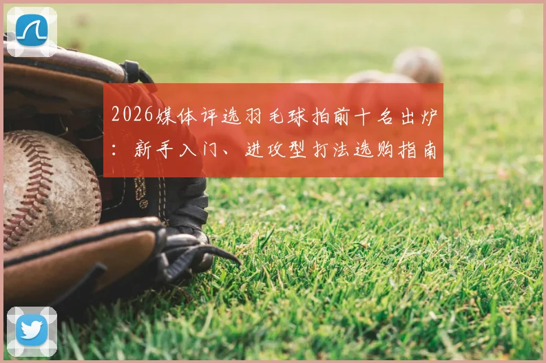 2026媒体评选羽毛球拍前十名出炉：新手入门、进攻型打法选购指南与穿线磅数建议