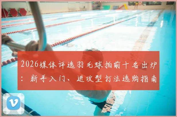 2026媒体评选羽毛球拍前十名出炉：新手入门、进攻型打法选购指南与穿线磅数建议