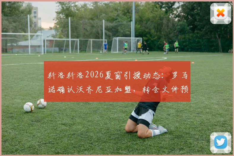 科洛科洛2026夏窗引援动态：罗马诺确认沃齐尼亚加盟，转会文件预计本周末签署