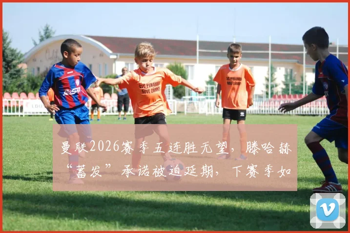 曼联2026赛季五连胜无望,滕哈赫“蓄发”承诺被迫延期,下赛季如何破局?