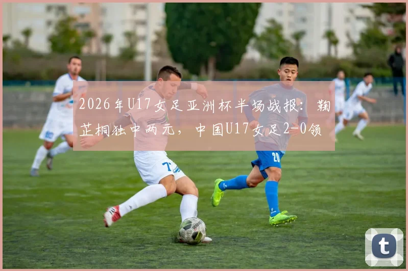 2026年U17女足亚洲杯半场战报：鞠芷桐独中两元，中国U17女足2-0领先越南，附进球集锦与球员技术特点分析