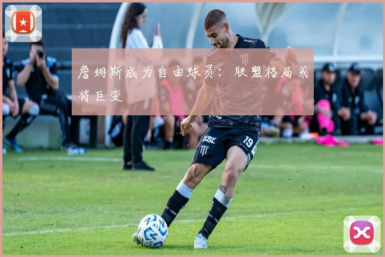詹姆斯成为自由球员：联盟格局或将巨变