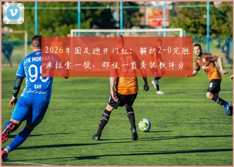 2026年国足迎开门红：解析2-0完胜库拉索一役，邵佳一首秀执教评分与战术亮点