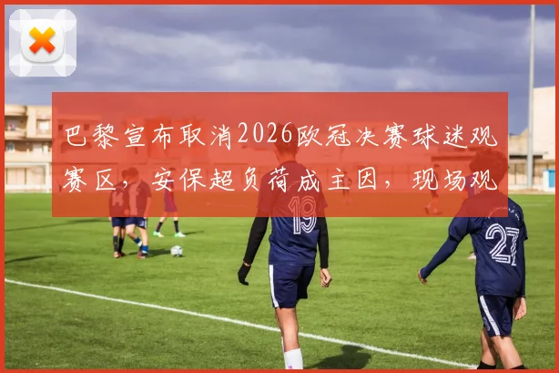 巴黎宣布取消2026欧冠决赛球迷观赛区，安保超负荷成主因，现场观赛指南出炉