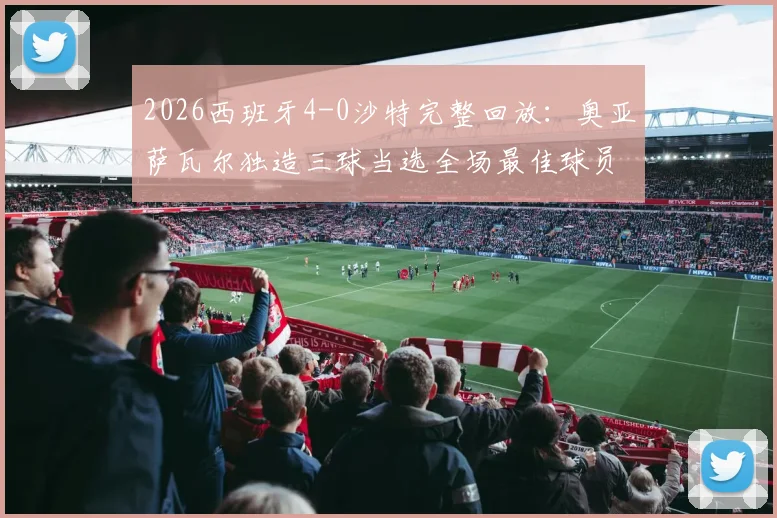 2026西班牙4-0沙特完整回放：奥亚萨瓦尔独造三球当选全场最佳球员，赛后数据深度剖析
