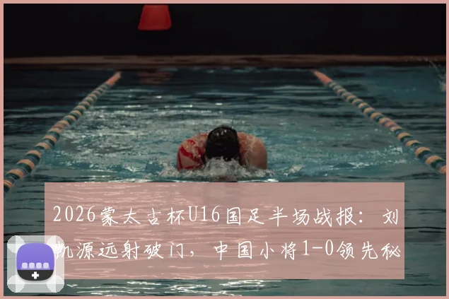2026蒙太古杯U16国足半场战报：刘凯源远射破门，中国小将1-0领先秘鲁，晋级前景分析
