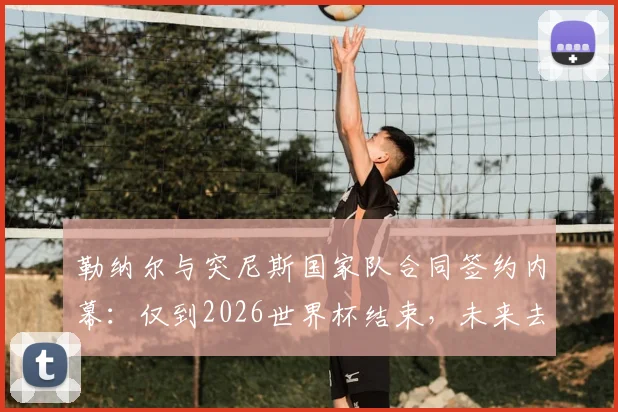 勒纳尔与突尼斯国家队合同签约内幕：仅到2026世界杯结束，未来去留成焦点话题解析