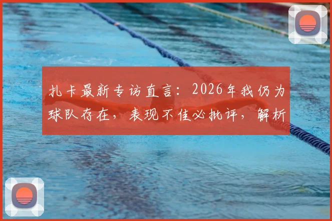 扎卡最新专访直言：2026年我仍为球队存在，表现不佳必批评，解析其领袖心态与球队责任观
