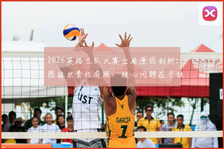2026英格兰队大赛出局原因剖析：图赫尔责任有限，核心问题在于缺乏掌控节奏的中场大师